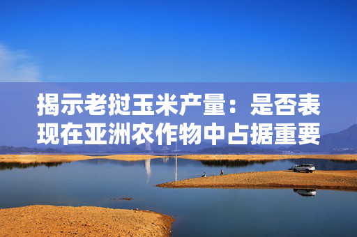 揭示老挝玉米产量：是否表现在亚洲农作物中占据重要地位？