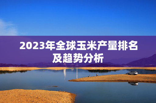 2023年全球玉米产量排名及趋势分析