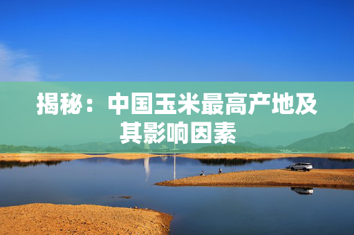 揭秘：中国玉米最高产地及其影响因素