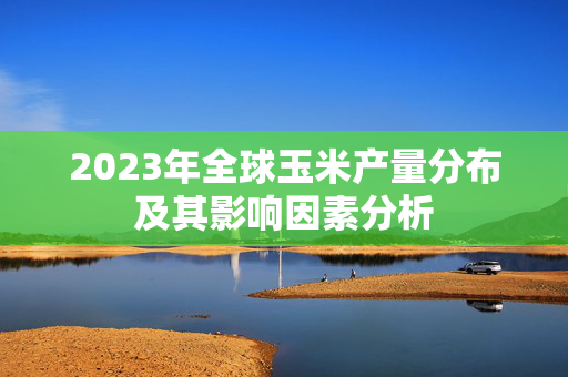 2023年全球玉米产量分布及其影响因素分析