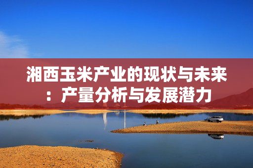 湘西玉米产业的现状与未来：产量分析与发展潜力