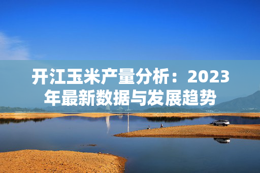 开江玉米产量分析：2023年最新数据与发展趋势