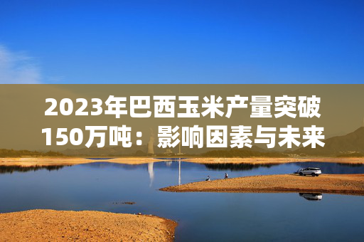 2023年巴西玉米产量突破150万吨：影响因素与未来展望