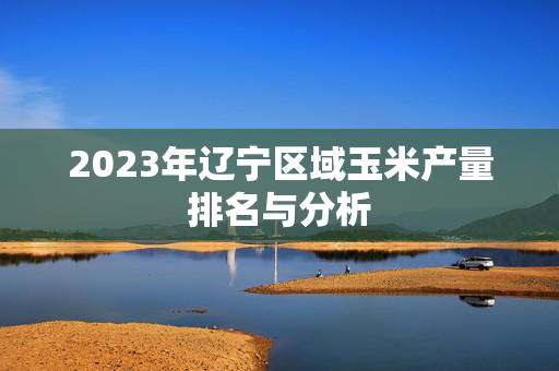 2023年辽宁区域玉米产量排名与分析
