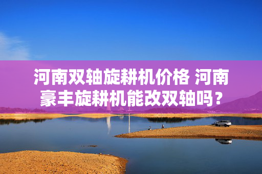 河南双轴旋耕机价格 河南豪丰旋耕机能改双轴吗？