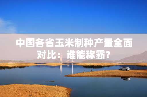 中国各省玉米制种产量全面对比：谁能称霸？