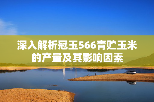 深入解析冠玉566青贮玉米的产量及其影响因素