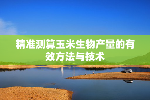 精准测算玉米生物产量的有效方法与技术