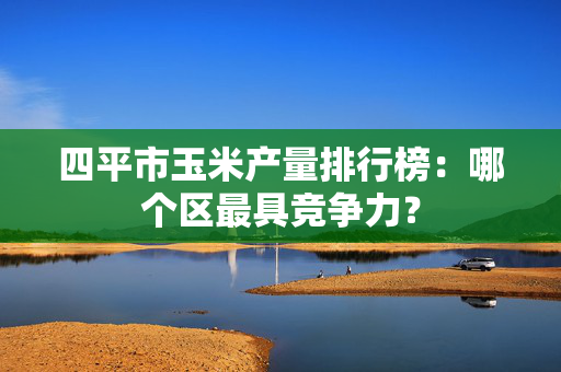 四平市玉米产量排行榜：哪个区最具竞争力？