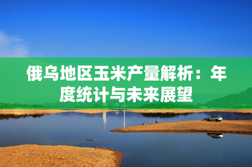 俄乌地区玉米产量解析：年度统计与未来展望