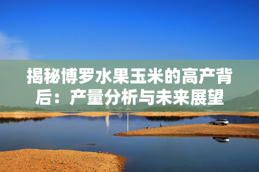 揭秘博罗水果玉米的高产背后：产量分析与未来展望