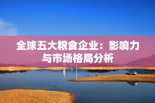 全球五大粮食企业：影响力与市场格局分析