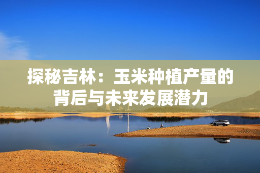 探秘吉林：玉米种植产量的背后与未来发展潜力