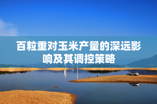百粒重对玉米产量的深远影响及其调控策略