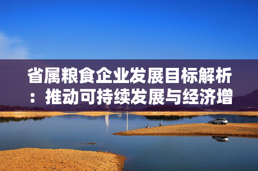 省属粮食企业发展目标解析：推动可持续发展与经济增长
