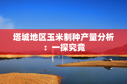 塔城地区玉米制种产量分析：一探究竟