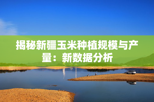 揭秘新疆玉米种植规模与产量：新数据分析