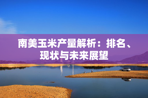 南美玉米产量解析：排名、现状与未来展望