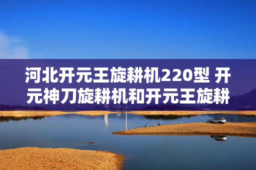 河北开元王旋耕机220型 开元神刀旋耕机和开元王旋耕机那个好？