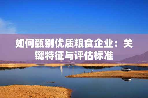 如何甄别优质粮食企业：关键特征与评估标准