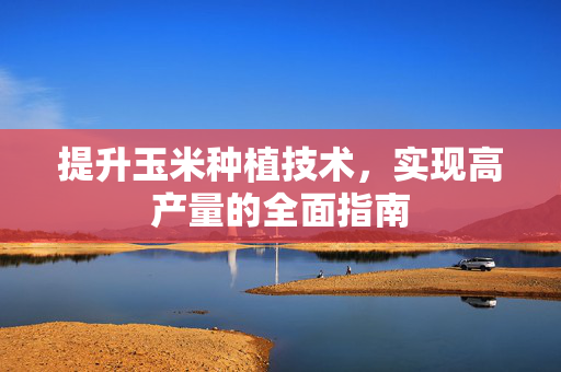 提升玉米种植技术，实现高产量的全面指南