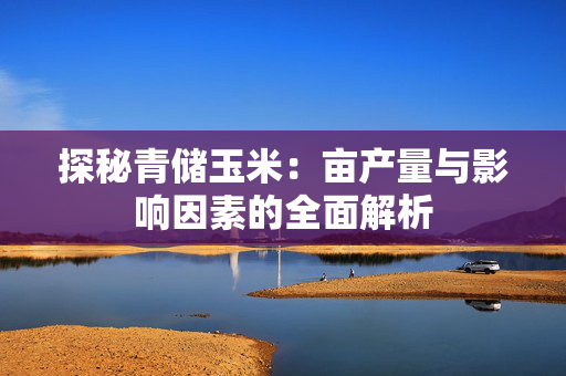 探秘青储玉米：亩产量与影响因素的全面解析