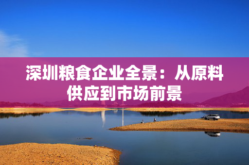 深圳粮食企业全景：从原料供应到市场前景