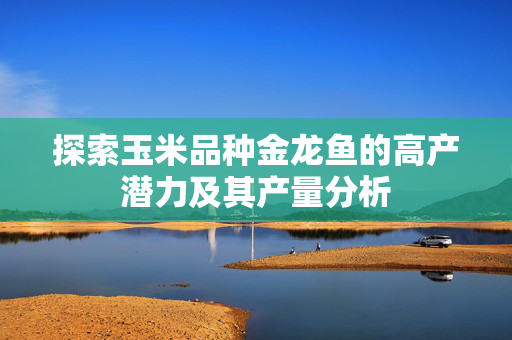 探索玉米品种金龙鱼的高产潜力及其产量分析
