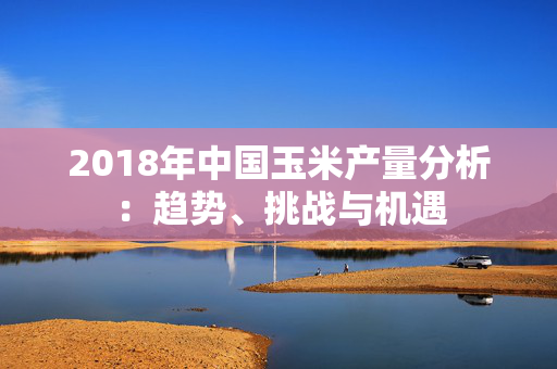 2018年中国玉米产量分析：趋势、挑战与机遇