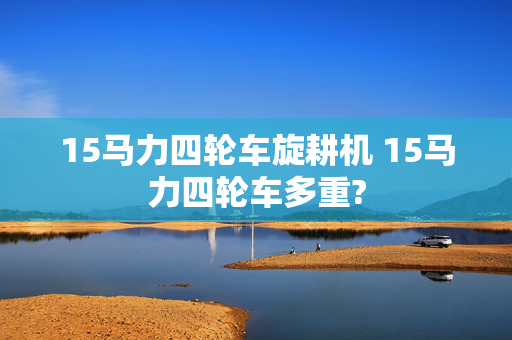 15马力四轮车旋耕机 15马力四轮车多重?