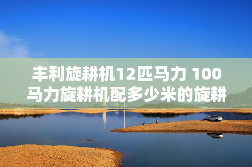 丰利旋耕机12匹马力 100马力旋耕机配多少米的旋耕机？