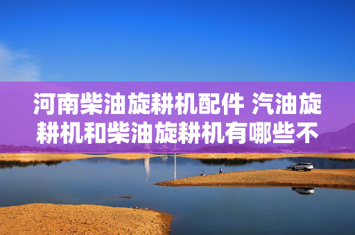 河南柴油旋耕机配件 汽油旋耕机和柴油旋耕机有哪些不同？