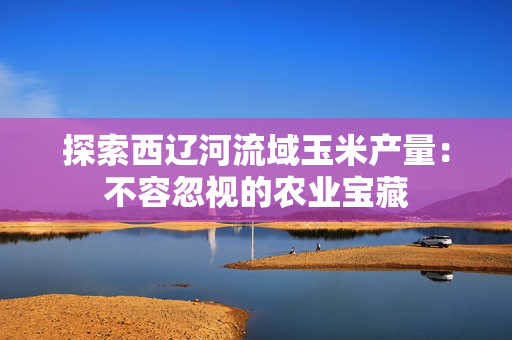 探索西辽河流域玉米产量：不容忽视的农业宝藏