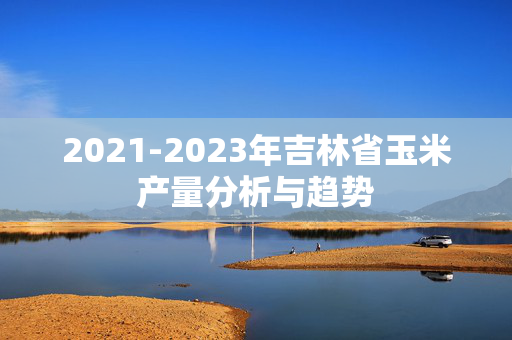 2021-2023年吉林省玉米产量分析与趋势