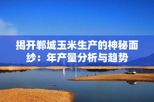 揭开郸城玉米生产的神秘面纱：年产量分析与趋势