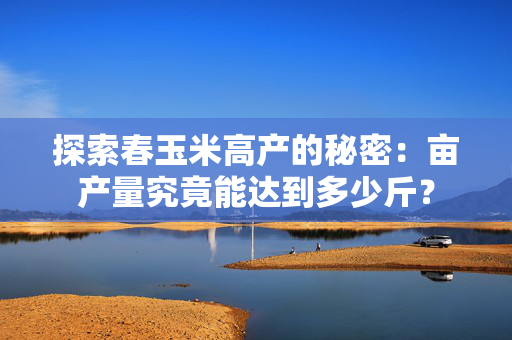 探索春玉米高产的秘密：亩产量究竟能达到多少斤？