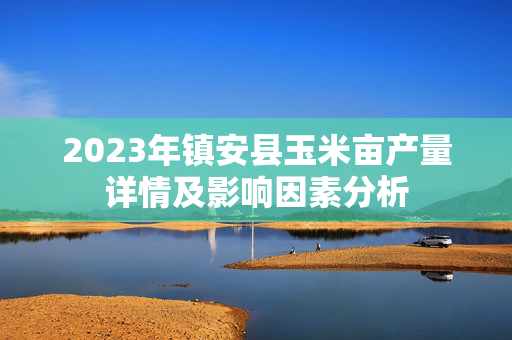 2023年镇安县玉米亩产量详情及影响因素分析