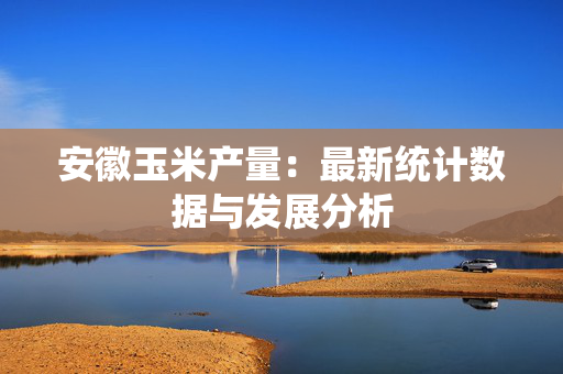 安徽玉米产量：最新统计数据与发展分析