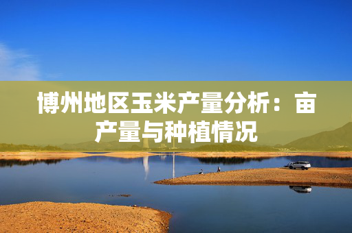 博州地区玉米产量分析：亩产量与种植情况