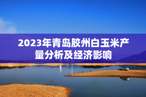 2023年青岛胶州白玉米产量分析及经济影响
