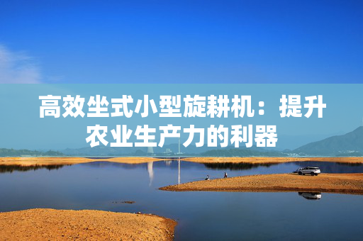 高效坐式小型旋耕机：提升农业生产力的利器