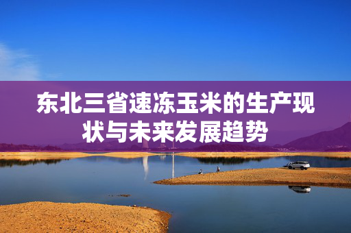 东北三省速冻玉米的生产现状与未来发展趋势