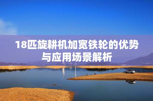 18匹旋耕机加宽铁轮的优势与应用场景解析
