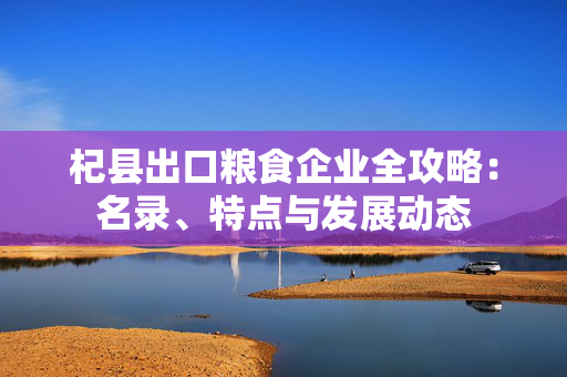 杞县出口粮食企业全攻略：名录、特点与发展动态
