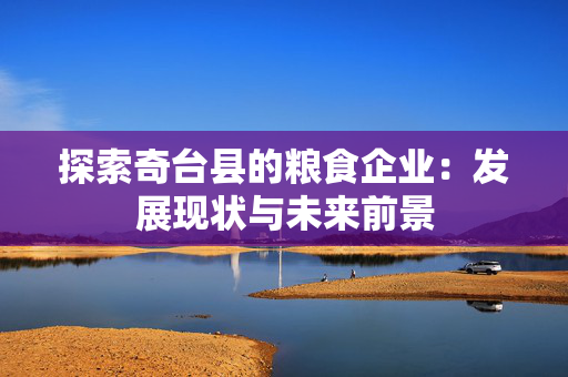 探索奇台县的粮食企业：发展现状与未来前景