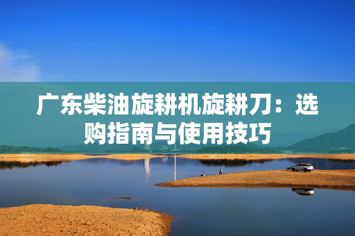 广东柴油旋耕机旋耕刀：选购指南与使用技巧
