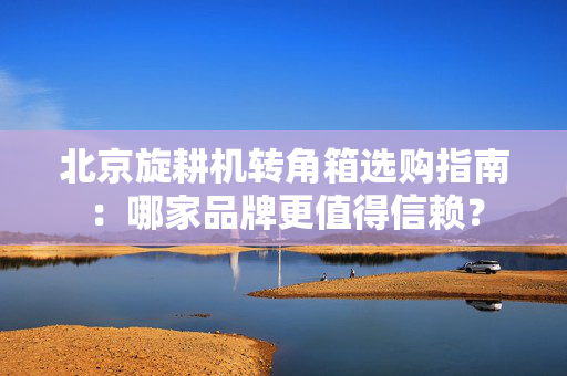 北京旋耕机转角箱选购指南：哪家品牌更值得信赖？