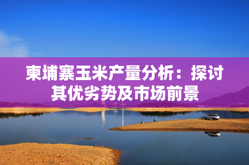 柬埔寨玉米产量分析：探讨其优劣势及市场前景