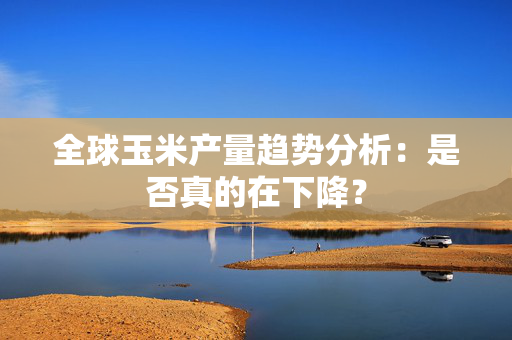全球玉米产量趋势分析：是否真的在下降？