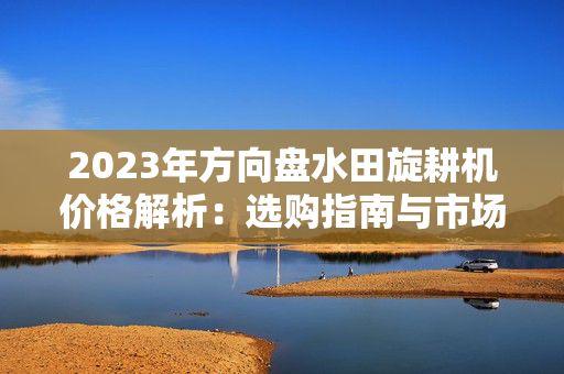2023年方向盘水田旋耕机价格解析：选购指南与市场趋势